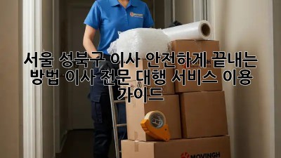 서울 성북구 이사, 안전하게 끝내는 방법! 이사 전문 대행 서비스 이용 가이드